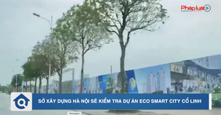 Chuyển động Nhà đất: Sở Xây dựng Hà Nội sẽ kiểm tra dự án Eco Smart City Cổ Linh