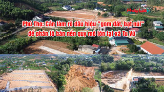 Phú Thọ: Cần làm rõ dấu hiệu "gom đất, bạt núi" để phân lô bán nền quy mô lớn tại xã Tu Vũ