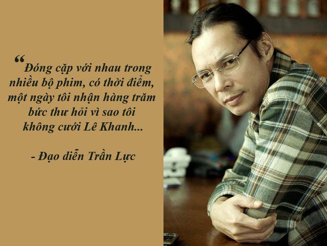 NSƯT Trần Lực: “Tôi nhận được nhiều bức thư hỏi sao không cưới Lê Khanh?”- Trần Lực chia sẻ, nghệ sĩ Lê Khanh chính là người đã “lôi kéo” anh đi đóng phim sau khi anh học ngành Sân khấu từ Bulgari về năm 1991. Và đóng cặp với nhau trong nhiều bộ phim nên có thời điểm, một ngày anh nhận hàng trăm bức thư hỏi vì sao anh và Lê Khanh không cưới nhau?