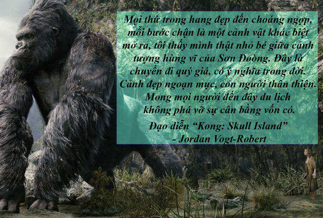 Đạo diễn phim "Kong: Skull Island" trở lại Quảng Bình - Đạo diễn người Mỹ Jordan Vogt Robert trong bộ phim "Kong: Skull Island" đã có những chia sẻ đầy cảm xúc sau khi chinh phục thành công Sơn Đoòng, hang động lớn nhất thế giới. Và ông cũng hy vọng rằng, một ngày nào đó trong tương lai sẽ quay trở lại Việt Nam, và đặc biệt là Quảng Bình để thực hiện những bộ phim "bom tấn" khác.
