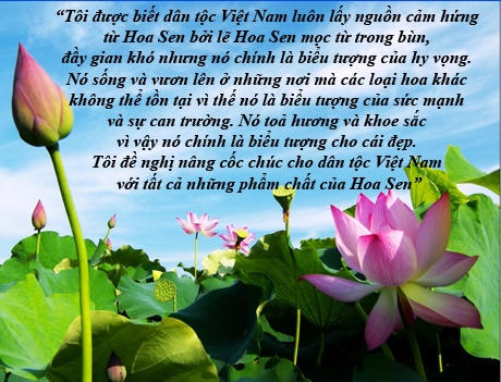 Trong bài phát biểu tại Tiệc Chiêu đãi Nhà nước ở Hà Nội ngày 23/5, Tổng thống Mỹ Barack Obama nhận xét, Việt Nam mang tất cả những phẩm chất của Hoa Sen, mọc từ bùn, đầy gian khó, nhưng đó chính là biểu tượng của cái đẹp và hy vọng, của sức mạnh và sự can trường...