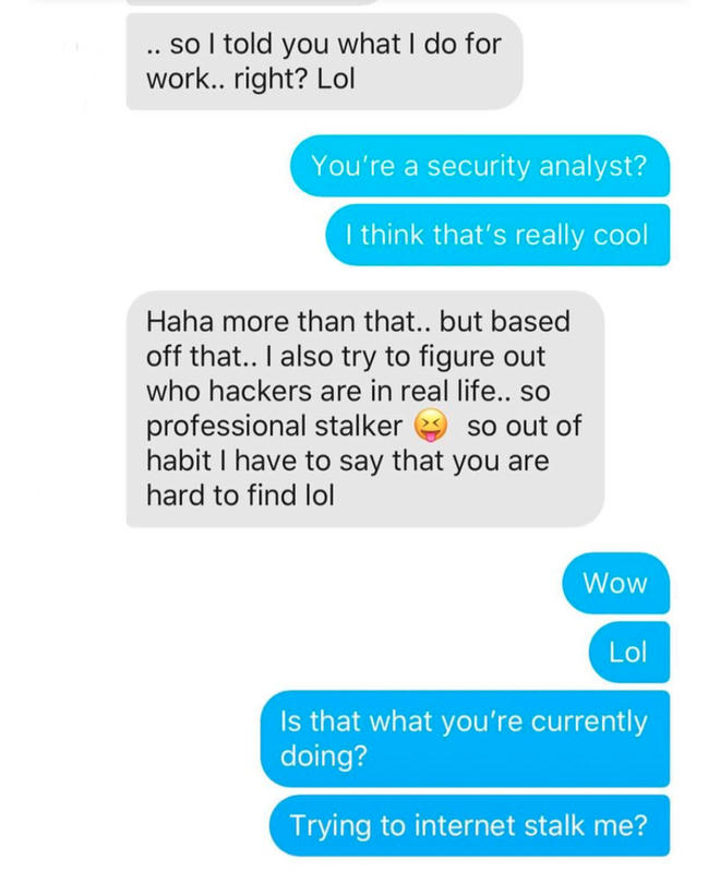 - Tôi kể em nghe về công việc của tôi rồi nhỉ? - Anh là một nhà phân tích an ninh? Tôi nghĩ công việc đó rất là ngầu. - Haha còn nhiều hơn thế cơ.. nhưng cũng kiểu như vậy... Anh cũng phải tìm ra bọn hacker là ai trong thế giới thực... Như kiểu một kẻ rình rập chuyên nghiệp vậy. Vì thế, theo thói quen, tôi muốn nói rằng tìm được em thật là khó. - Wow. Đó là cái anh đang làm ư? Định rình rập tôi trên mạng??